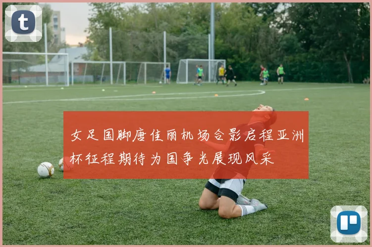 女足国脚唐佳丽机场合影启程亚洲杯征程期待为国争光展现风采