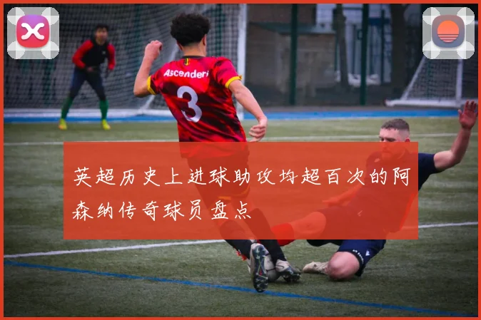 英超历史上进球助攻均超百次的阿森纳传奇球员盘点
