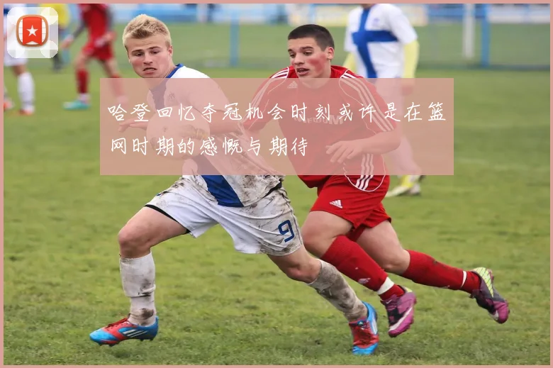 哈登回忆夺冠机会时刻或许是在篮网时期的感慨与期待