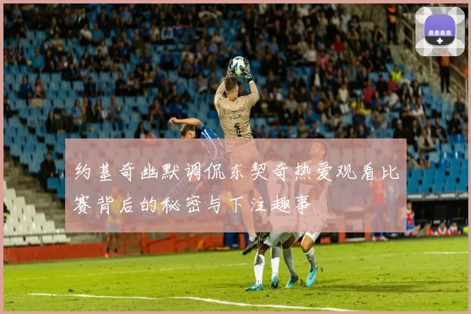 约基奇幽默调侃东契奇热爱观看比赛背后的秘密与下注趣事