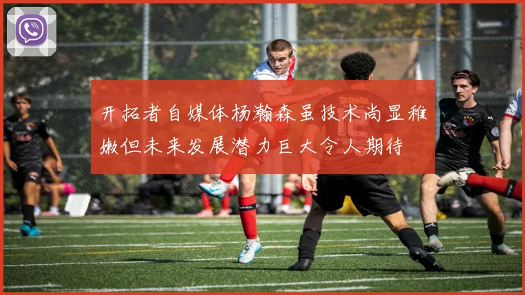 开拓者自媒体杨瀚森虽技术尚显稚嫩但未来发展潜力巨大令人期待