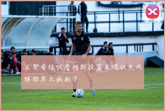 东契奇惊叹詹姆斯投篮表现仅失两球称其太疯狂了