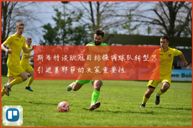 斯洛特谈欧冠目标强调球队转型只引进基耶萨的决策重要性