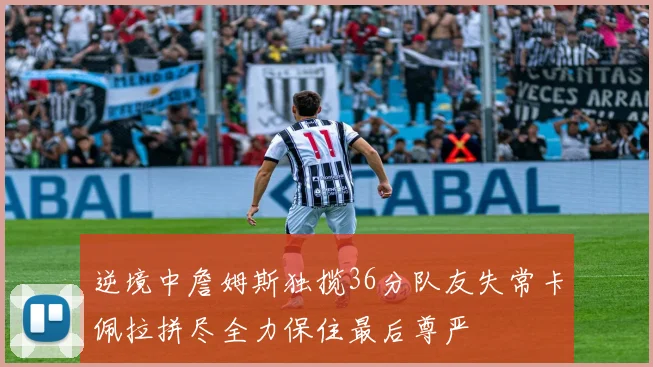 逆境中詹姆斯独揽36分队友失常卡佩拉拼尽全力保住最后尊严