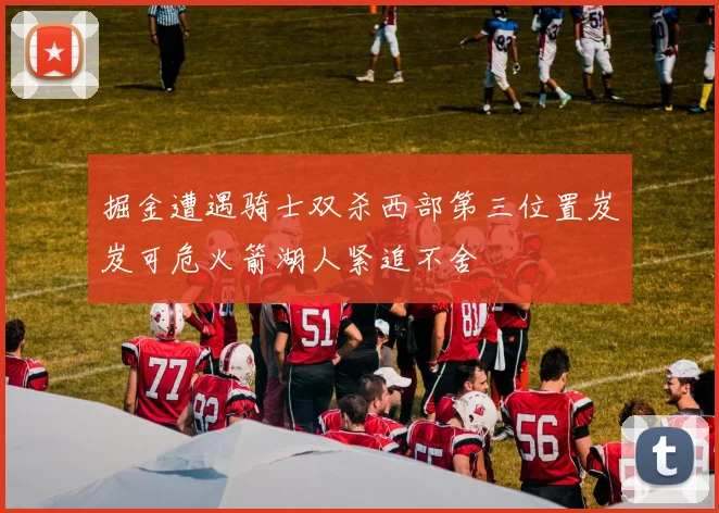 掘金遭遇骑士双杀西部第三位置岌岌可危火箭湖人紧追不舍