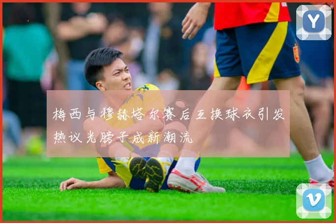 梅西与穆赫塔尔赛后互换球衣引发热议光膀子成新潮流