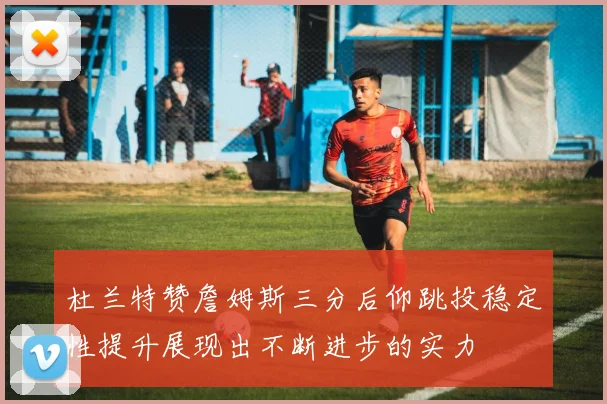 杜兰特赞詹姆斯三分后仰跳投稳定性提升展现出不断进步的实力