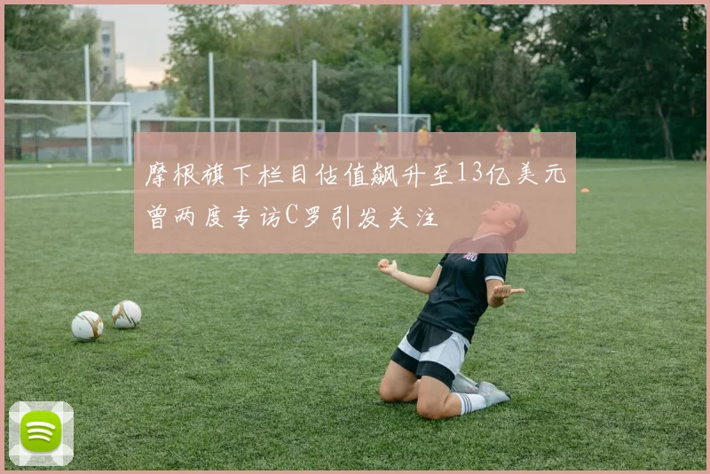 摩根旗下栏目估值飙升至13亿美元曾两度专访C罗引发关注