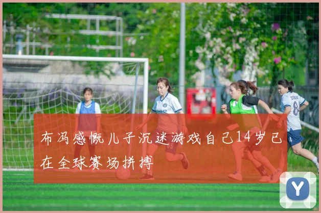 布冯感慨儿子沉迷游戏自己14岁已在全球赛场拼搏