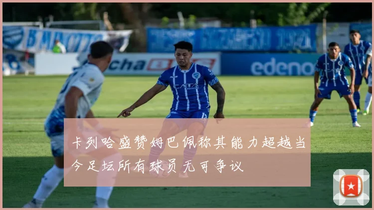 卡列哈盛赞姆巴佩称其能力超越当今足坛所有球员无可争议