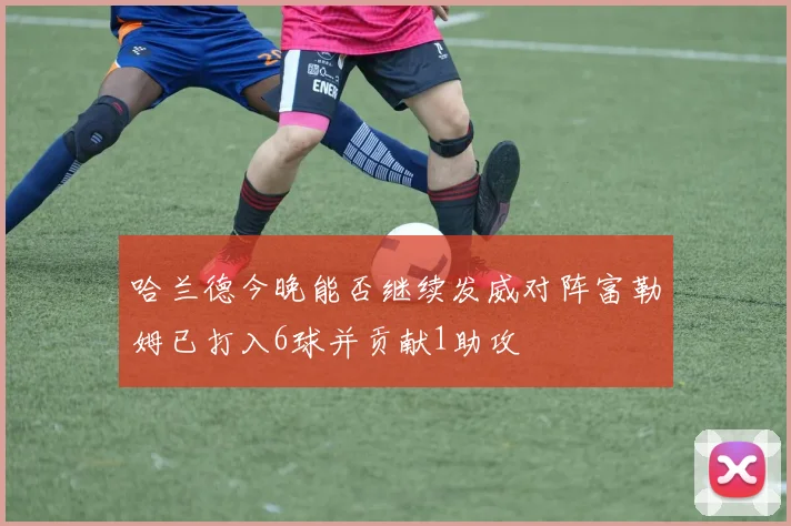 哈兰德今晚能否继续发威对阵富勒姆已打入6球并贡献1助攻
