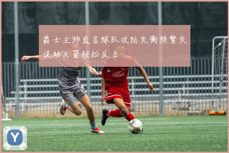 爵士主帅直言球队攻防失衡频繁失误助火箭轻松反击