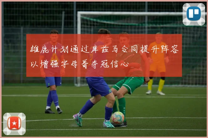 雄鹿计划通过库兹马合同提升阵容以增强字母哥夺冠信心