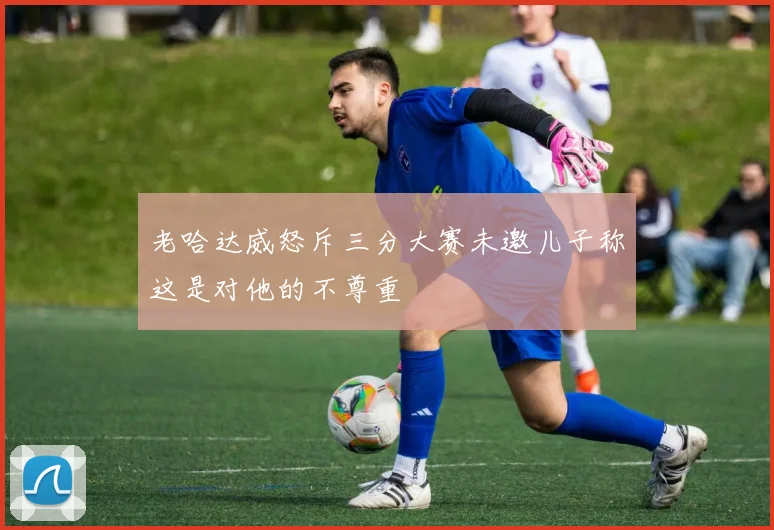 老哈达威怒斥三分大赛未邀儿子称这是对他的不尊重