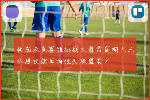 快船未来赛程挑战火箭雷霆湖人三队进攻效率均位列联盟前六