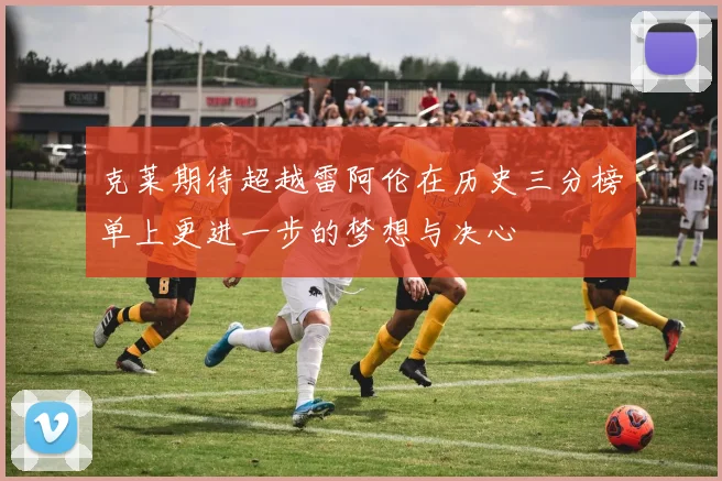 克莱期待超越雷阿伦在历史三分榜单上更进一步的梦想与决心