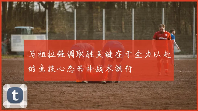 马祖拉强调取胜关键在于全力以赴的竞技心态而非战术执行