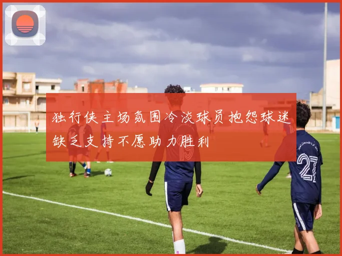 独行侠主场氛围冷淡球员抱怨球迷缺乏支持不愿助力胜利