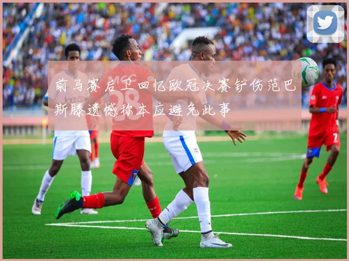 前马赛后卫回忆欧冠决赛铲伤范巴斯滕遗憾称本应避免此事