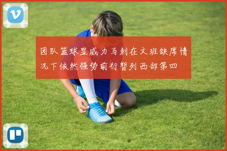 团队篮球显威力马刺在文班缺席情况下依然强势前行暂列西部第四