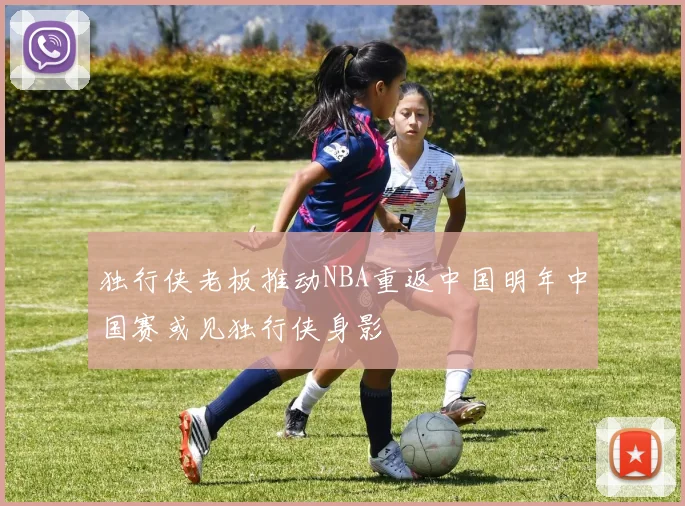 独行侠老板推动NBA重返中国明年中国赛或见独行侠身影