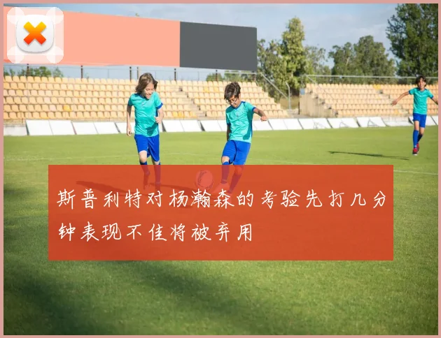斯普利特对杨瀚森的考验先打几分钟表现不佳将被弃用