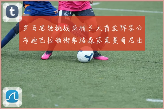 罗马客场挑战亚特兰大首发阵容公布迪巴拉领衔弗格森苏莱曼奇尼出战