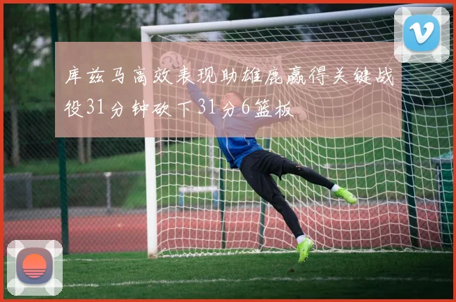 库兹马高效表现助雄鹿赢得关键战役31分钟砍下31分6篮板