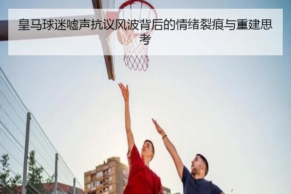 皇马球迷嘘声抗议风波背后的情绪裂痕与重建思考 | kaiyun